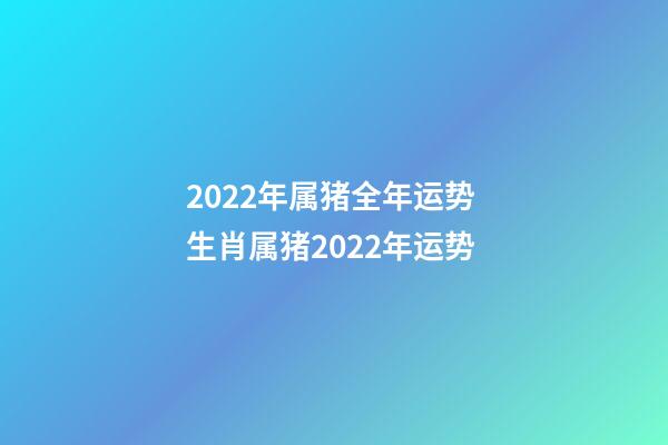 2022年属猪全年运势 生肖属猪2022年运势